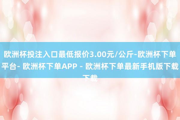 欧洲杯投注入口最低报价3.00元/公斤-欧洲杯下单平台- 欧洲杯下单APP - 欧洲杯下单最新手机版下载