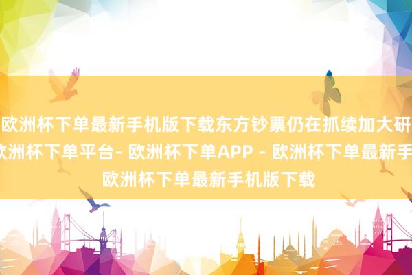 欧洲杯下单最新手机版下载东方钞票仍在抓续加大研发进入-欧洲杯下单平台- 欧洲杯下单APP - 欧洲杯下单最新手机版下载