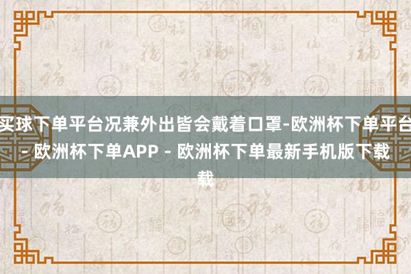 买球下单平台况兼外出皆会戴着口罩-欧洲杯下单平台- 欧洲杯下单APP - 欧洲杯下单最新手机版下载