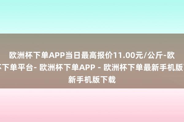欧洲杯下单APP当日最高报价11.00元/公斤-欧洲杯下单平台- 欧洲杯下单APP - 欧洲杯下单最新手机版下载