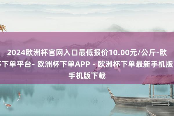 2024欧洲杯官网入口最低报价10.00元/公斤-欧洲杯下单平台- 欧洲杯下单APP - 欧洲杯下单最新手机版下载