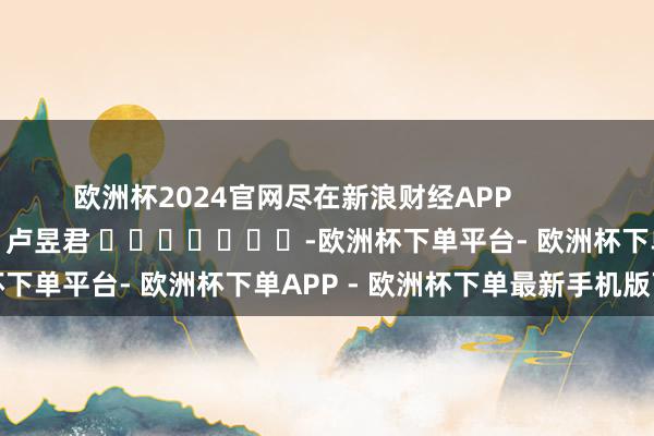 欧洲杯2024官网尽在新浪财经APP            						牵扯剪辑：卢昱君 							-欧洲杯下单平台- 欧洲杯下单APP - 欧洲杯下单最新手机版下载