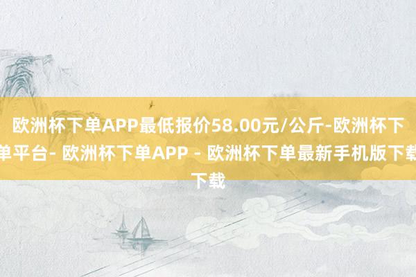 欧洲杯下单APP最低报价58.00元/公斤-欧洲杯下单平台- 欧洲杯下单APP - 欧洲杯下单最新手机版下载