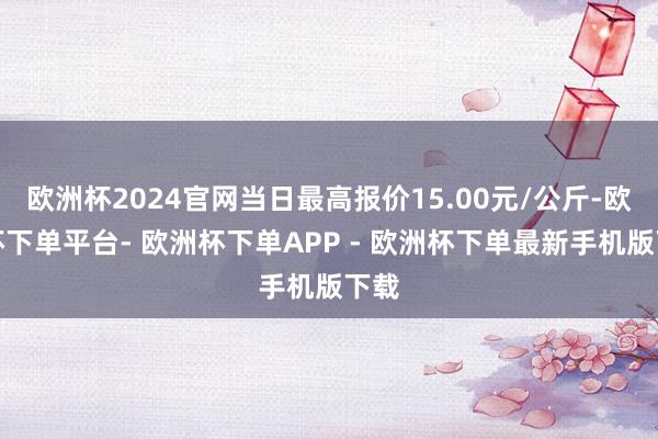 欧洲杯2024官网当日最高报价15.00元/公斤-欧洲杯下单平台- 欧洲杯下单APP - 欧洲杯下单最新手机版下载