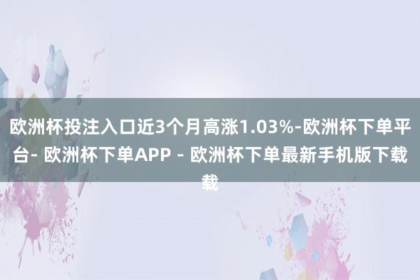 欧洲杯投注入口近3个月高涨1.03%-欧洲杯下单平台- 欧洲杯下单APP - 欧洲杯下单最新手机版下载