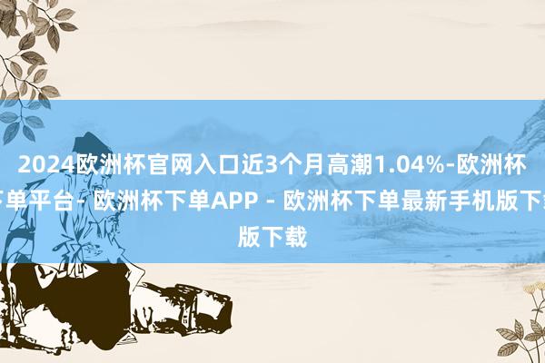 2024欧洲杯官网入口近3个月高潮1.04%-欧洲杯下单平台- 欧洲杯下单APP - 欧洲杯下单最新手机版下载