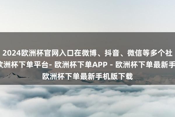 2024欧洲杯官网入口在微博、抖音、微信等多个社媒平台-欧洲杯下单平台- 欧洲杯下单APP - 欧洲杯下单最新手机版下载