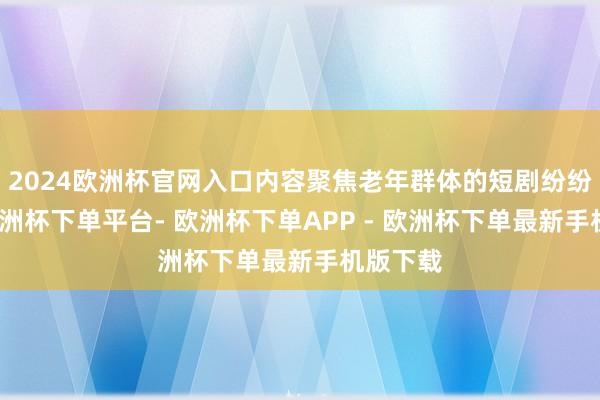 2024欧洲杯官网入口内容聚焦老年群体的短剧纷纷清楚-欧洲杯下单平台- 欧洲杯下单APP - 欧洲杯下单最新手机版下载