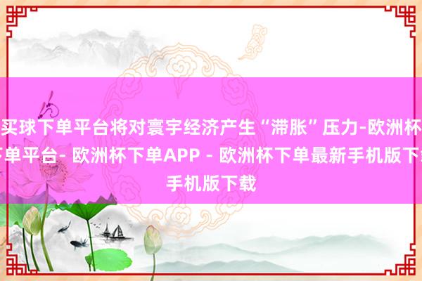 买球下单平台将对寰宇经济产生“滞胀”压力-欧洲杯下单平台- 欧洲杯下单APP - 欧洲杯下单最新手机版下载