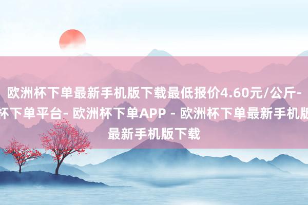 欧洲杯下单最新手机版下载最低报价4.60元/公斤-欧洲杯下单平台- 欧洲杯下单APP - 欧洲杯下单最新手机版下载