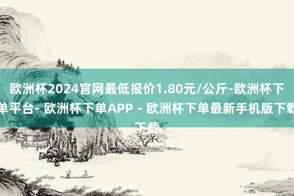 欧洲杯2024官网最低报价1.80元/公斤-欧洲杯下单平台- 欧洲杯下单APP - 欧洲杯下单最新手机版下载