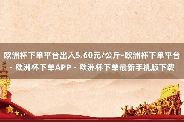 欧洲杯下单平台出入5.60元/公斤-欧洲杯下单平台- 欧洲杯下单APP - 欧洲杯下单最新手机版下载
