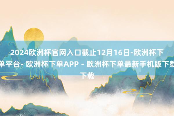 2024欧洲杯官网入口　　截止12月16日-欧洲杯下单平台- 欧洲杯下单APP - 欧洲杯下单最新手机版下载