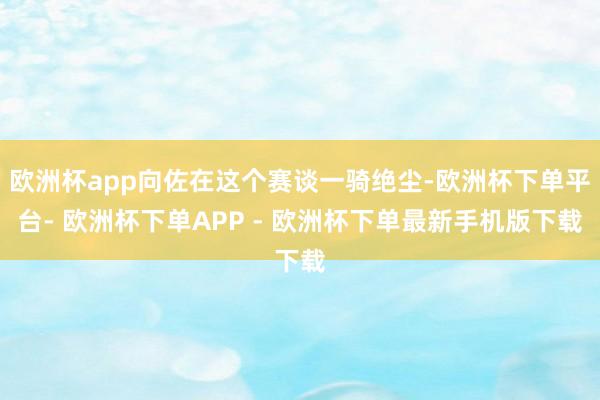 欧洲杯app向佐在这个赛谈一骑绝尘-欧洲杯下单平台- 欧洲杯下单APP - 欧洲杯下单最新手机版下载