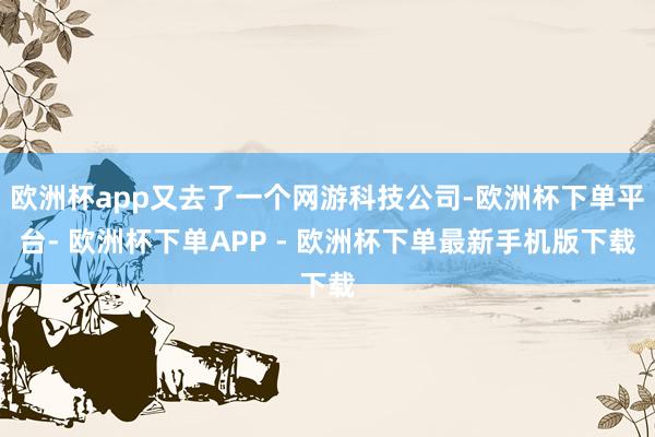 欧洲杯app又去了一个网游科技公司-欧洲杯下单平台- 欧洲杯下单APP - 欧洲杯下单最新手机版下载