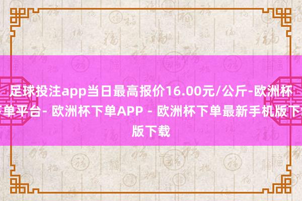 足球投注app当日最高报价16.00元/公斤-欧洲杯下单平台- 欧洲杯下单APP - 欧洲杯下单最新手机版下载