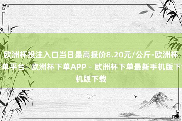 欧洲杯投注入口当日最高报价8.20元/公斤-欧洲杯下单平台- 欧洲杯下单APP - 欧洲杯下单最新手机版下载