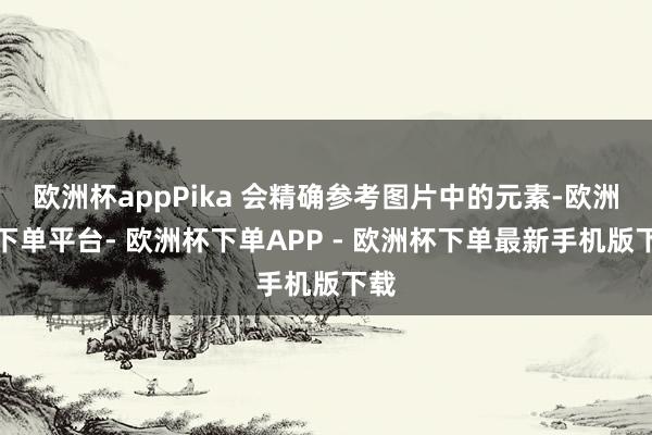 欧洲杯appPika 会精确参考图片中的元素-欧洲杯下单平台- 欧洲杯下单APP - 欧洲杯下单最新手机版下载