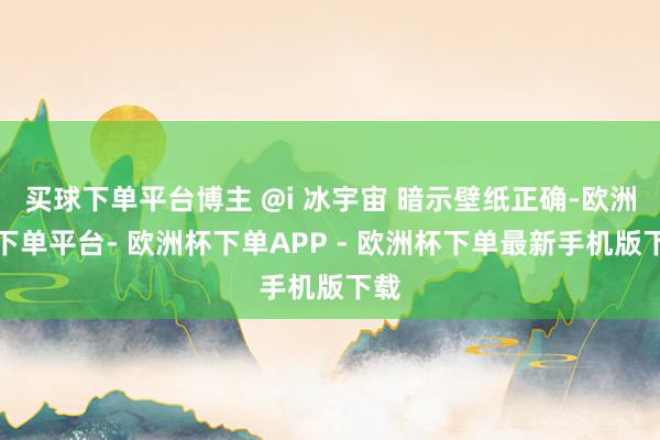 买球下单平台博主 @i 冰宇宙 暗示壁纸正确-欧洲杯下单平台- 欧洲杯下单APP - 欧洲杯下单最新手机版下载