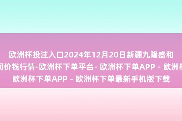 欧洲杯投注入口2024年12月20日新疆九隆盛和果品盘算贬责有限公司价钱行情-欧洲杯下单平台- 欧洲杯下单APP - 欧洲杯下单最新手机版下载