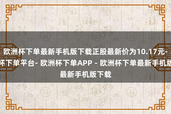 欧洲杯下单最新手机版下载正股最新价为10.17元-欧洲杯下单平台- 欧洲杯下单APP - 欧洲杯下单最新手机版下载