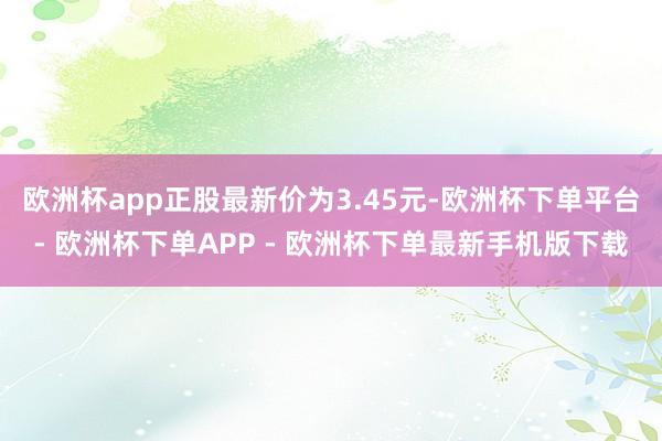 欧洲杯app正股最新价为3.45元-欧洲杯下单平台- 欧洲杯下单APP - 欧洲杯下单最新手机版下载
