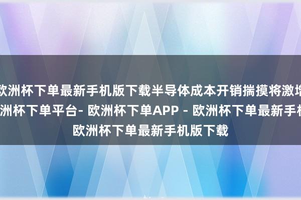 欧洲杯下单最新手机版下载半导体成本开销揣摸将激增14%-欧洲杯下单平台- 欧洲杯下单APP - 欧洲杯下单最新手机版下载