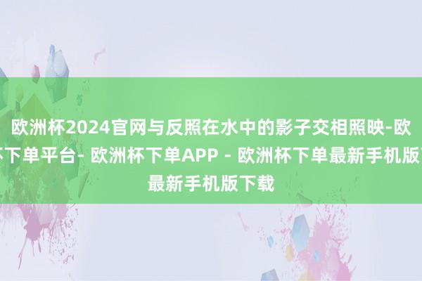 欧洲杯2024官网与反照在水中的影子交相照映-欧洲杯下单平台- 欧洲杯下单APP - 欧洲杯下单最新手机版下载