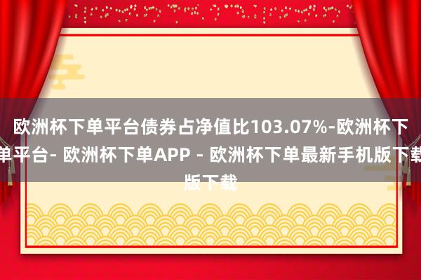 欧洲杯下单平台债券占净值比103.07%-欧洲杯下单平台- 欧洲杯下单APP - 欧洲杯下单最新手机版下载
