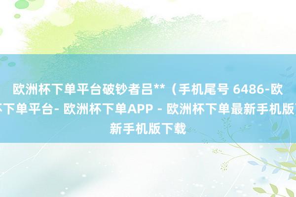 欧洲杯下单平台破钞者吕**（手机尾号 6486-欧洲杯下单平台- 欧洲杯下单APP - 欧洲杯下单最新手机版下载