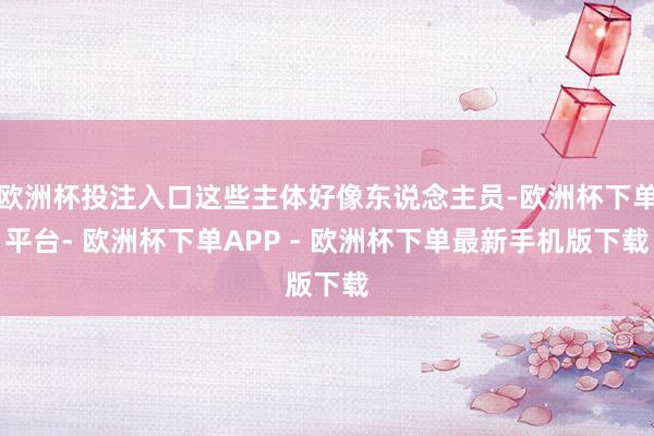 欧洲杯投注入口这些主体好像东说念主员-欧洲杯下单平台- 欧洲杯下单APP - 欧洲杯下单最新手机版下载