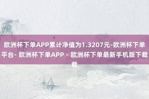 欧洲杯下单APP累计净值为1.3207元-欧洲杯下单平台- 欧洲杯下单APP - 欧洲杯下单最新手机版下载