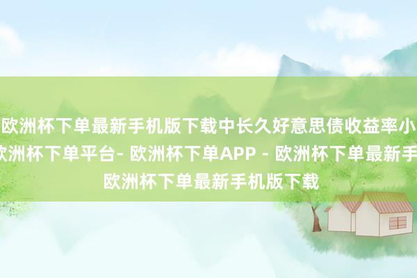欧洲杯下单最新手机版下载中长久好意思债收益率小幅走低-欧洲杯下单平台- 欧洲杯下单APP - 欧洲杯下单最新手机版下载
