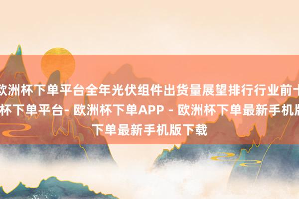 欧洲杯下单平台全年光伏组件出货量展望排行行业前十-欧洲杯下单平台- 欧洲杯下单APP - 欧洲杯下单最新手机版下载