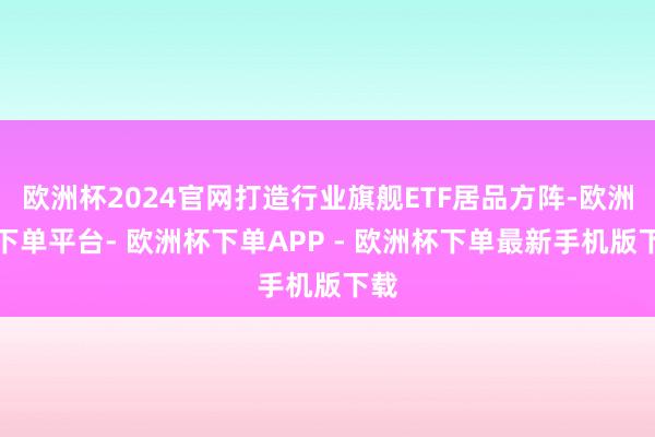 欧洲杯2024官网打造行业旗舰ETF居品方阵-欧洲杯下单平台- 欧洲杯下单APP - 欧洲杯下单最新手机版下载
