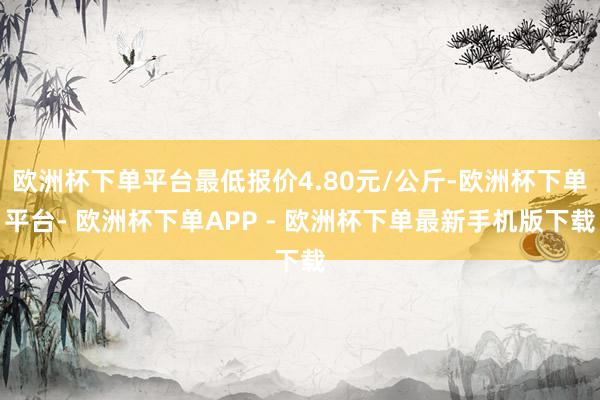 欧洲杯下单平台最低报价4.80元/公斤-欧洲杯下单平台- 欧洲杯下单APP - 欧洲杯下单最新手机版下载