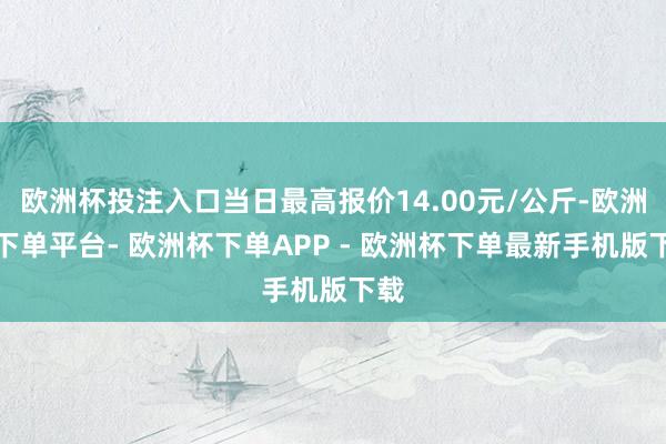 欧洲杯投注入口当日最高报价14.00元/公斤-欧洲杯下单平台- 欧洲杯下单APP - 欧洲杯下单最新手机版下载
