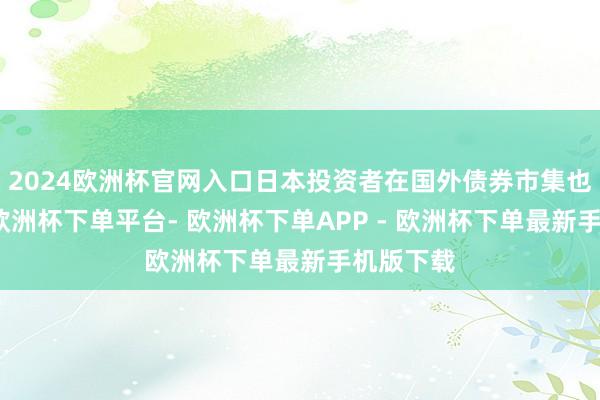 2024欧洲杯官网入口日本投资者在国外债券市集也没闲着-欧洲杯下单平台- 欧洲杯下单APP - 欧洲杯下单最新手机版下载