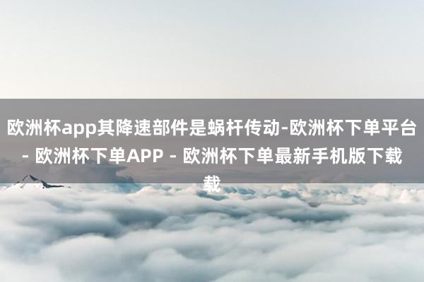 欧洲杯app其降速部件是蜗杆传动-欧洲杯下单平台- 欧洲杯下单APP - 欧洲杯下单最新手机版下载
