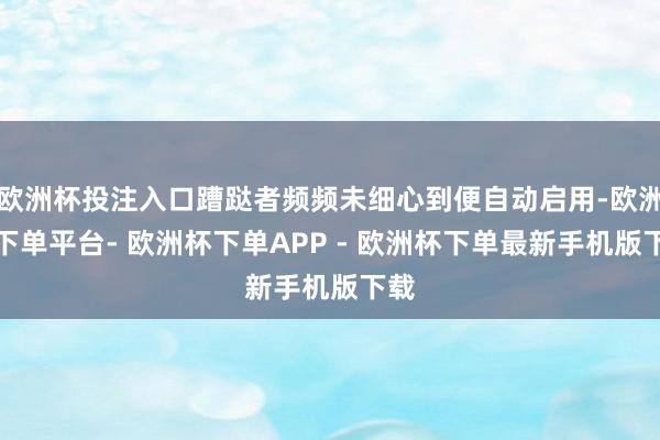 欧洲杯投注入口蹧跶者频频未细心到便自动启用-欧洲杯下单平台- 欧洲杯下单APP - 欧洲杯下单最新手机版下载