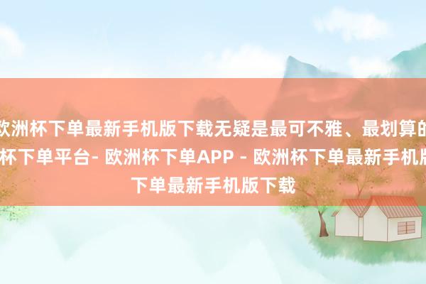 欧洲杯下单最新手机版下载无疑是最可不雅、最划算的-欧洲杯下单平台- 欧洲杯下单APP - 欧洲杯下单最新手机版下载