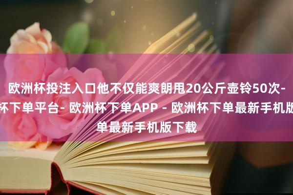 欧洲杯投注入口他不仅能爽朗甩20公斤壶铃50次-欧洲杯下单平台- 欧洲杯下单APP - 欧洲杯下单最新手机版下载