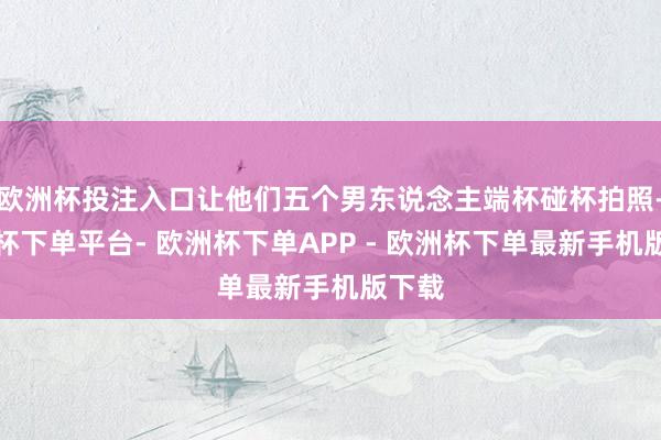 欧洲杯投注入口让他们五个男东说念主端杯碰杯拍照-欧洲杯下单平台- 欧洲杯下单APP - 欧洲杯下单最新手机版下载
