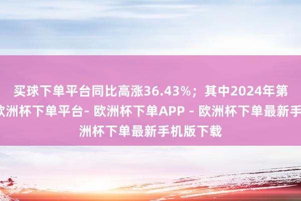 买球下单平台同比高涨36.43%；其中2024年第二季度-欧洲杯下单平台- 欧洲杯下单APP - 欧洲杯下单最新手机版下载