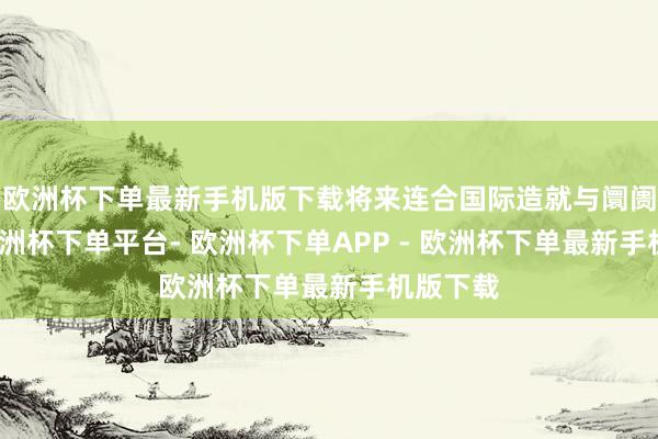欧洲杯下单最新手机版下载将来连合国际造就与阛阓需求-欧洲杯下单平台- 欧洲杯下单APP - 欧洲杯下单最新手机版下载