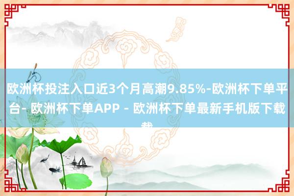 欧洲杯投注入口近3个月高潮9.85%-欧洲杯下单平台- 欧洲杯下单APP - 欧洲杯下单最新手机版下载