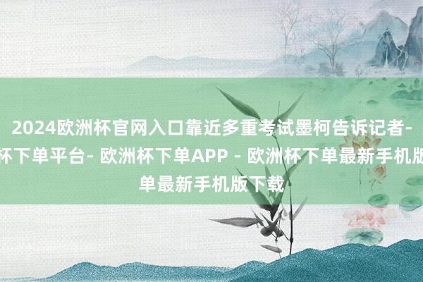 2024欧洲杯官网入口靠近多重考试墨柯告诉记者-欧洲杯下单平台- 欧洲杯下单APP - 欧洲杯下单最新手机版下载