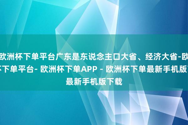 欧洲杯下单平台广东是东说念主口大省、经济大省-欧洲杯下单平台- 欧洲杯下单APP - 欧洲杯下单最新手机版下载