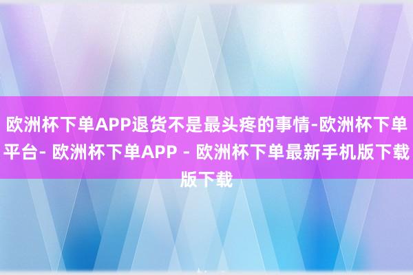 欧洲杯下单APP退货不是最头疼的事情-欧洲杯下单平台- 欧洲杯下单APP - 欧洲杯下单最新手机版下载