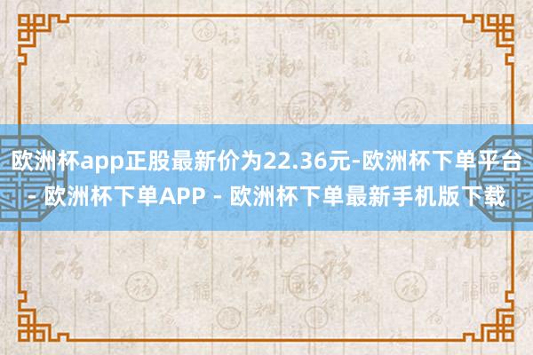 欧洲杯app正股最新价为22.36元-欧洲杯下单平台- 欧洲杯下单APP - 欧洲杯下单最新手机版下载